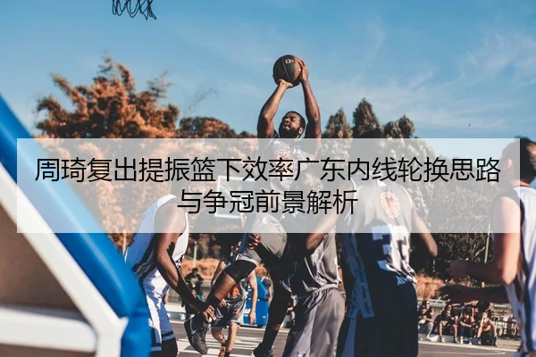 周琦复出提振篮下效率广东内线轮换思路与争冠前景解析（kaiyun）